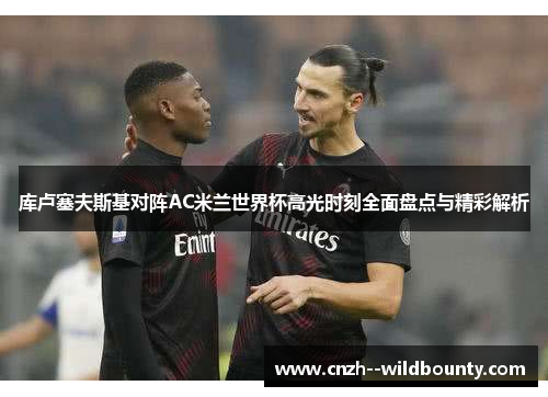 库卢塞夫斯基对阵AC米兰世界杯高光时刻全面盘点与精彩解析 库卢塞夫斯基对阵AC米兰世界杯高光时刻全面盘点与精彩解析