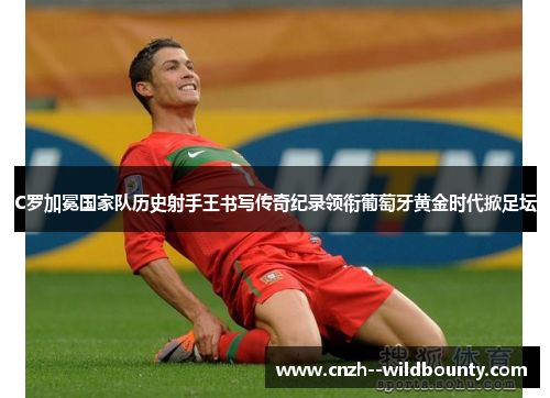 C罗加冕国家队历史射手王书写传奇纪录领衔葡萄牙黄金时代掀足坛 C罗加冕国家队历史射手王书写传奇纪录领衔葡萄牙黄金时代掀足坛
