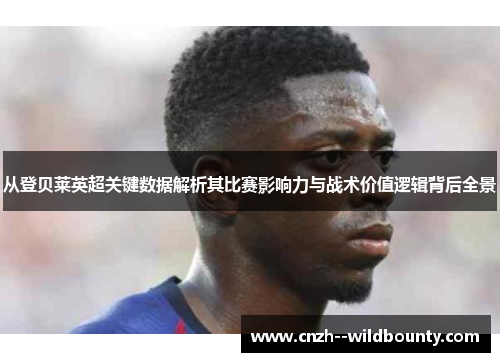 从登贝莱英超关键数据解析其比赛影响力与战术价值逻辑背后全景